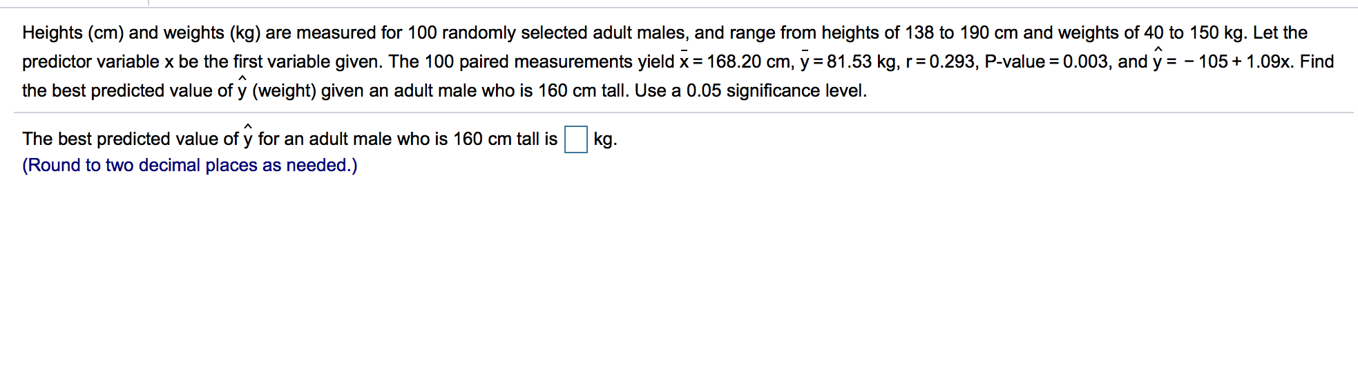 Heights (cm) and weights (kg) are measured for 100 randomly selected adult males, and range from heights of 138 to 190 cm and weights of 40 to 150 kg. Let the
predictor variable x be the first variable given. The 100 paired measurements yield x= 168.20 cm, y = 81.53 kg, r=0.293, P-value = 0.003, and y = - 105+ 1.09x. Find
%3D
the best predicted value of y (weight) given an adult male who is 160 cm tall. Use a 0.05 significance level.
The best predicted value of y for an adult male who is 160 cm tall is
kg.
(Round to two decimal places as needed.)
