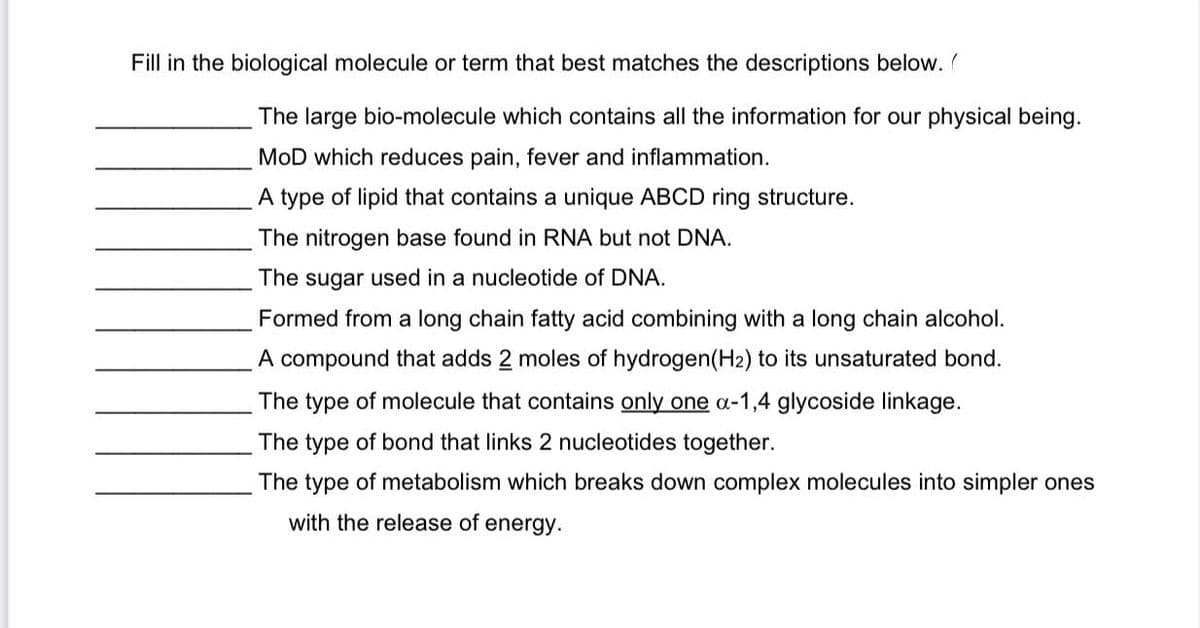 Fill in the biological molecule or term that best matches the descriptions below.
The large bio-molecule which contains all the information for our physical being.
MOD which reduces pain, fever and inflammation.
A type of lipid that contains a unique ABCD ring structure.
The nitrogen base found in RNA but not DNA.
The sugar used in a nucleotide of DNA.
Formed from a long chain fatty acid combining with a long chain alcohol.
A compound that adds 2 moles of hydrogen(H2) to its unsaturated bond.
The type of molecule that contains only one a-1,4 glycoside linkage.
The type of bond that links 2 nucleotides together.
The type of metabolism which breaks down complex molecules into simpler ones
with the release of energy.
