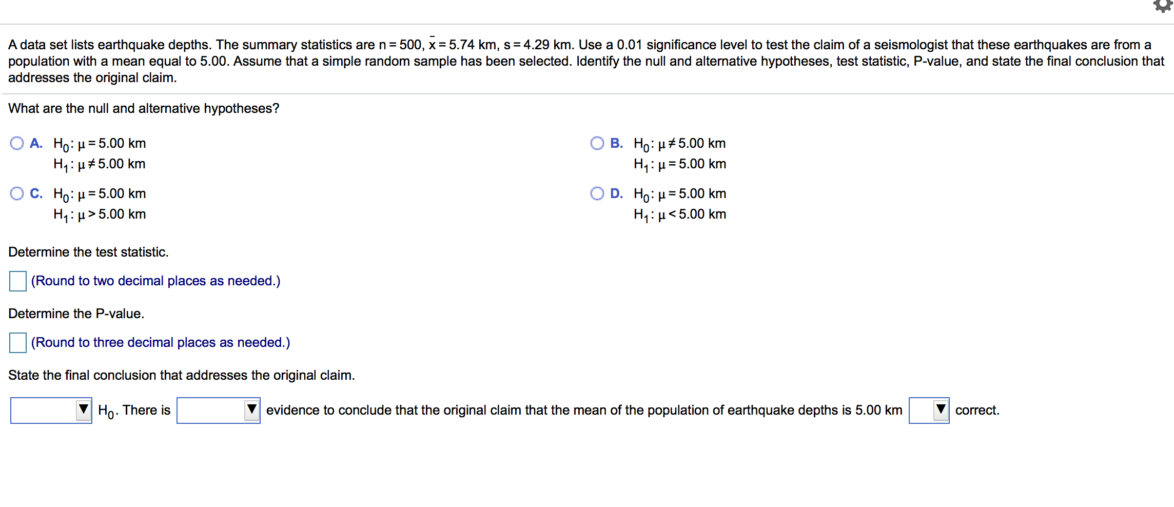 A data set lists earthquake depths. The summary statistics are n = 500, x = 5.74 km, s= 4.29 km. Use a 0.01 significance level to test the claim of a seismologist that these earthquakes are from a
population with a mean equal to 5.00. Assume that a simple random sample has been selected. Identify the null and alternative hypotheses, test statistic, P-value, and state the final conclusion that
addresses the original claim.
What are the null and alternative hypotheses?
Ο Α. H0: μ= 5.00 km
H1: µ#5.00 km
В. Но: и#5.00 km
H1:µ= 5.00 km
O C. H: μ 5.00 km
H1:µ>5.00 km
D. Ho: µ= 5.00 km
H1:µ<5.00 km
%3D
Determine the test statistic.
(Round to two decimal places as needed.)
Determine the P-value.
(Round to three decimal places as needed.)
State the final conclusion that addresses the original claim.
Ho. There is
evidence to conclude that the original claim that the mean of the population of earthquake depths is 5.00 km
correct.
