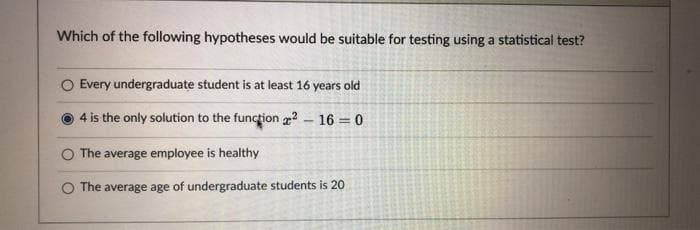 Which of the following hypotheses would be suitable for testing using a statistical test?
O Every undergraduate student is at least 16 years old
4 is the only solution to the function ? - 16 = 0
The average employee is healthy
The average age of undergraduate students is 20

