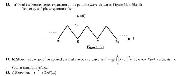13. a) Find the Fourier scries expansion of the periodic wave shown in Figure 13.a. Sketch
frequeney and phase spectrum also.
A x(t)
coeo
Figure 13.a
13. b) Show that energy of an aperiodie signal can be expressed as E = + [|X(@)* do, where X(a) represents the
Fourier transform of x(t).
13. e) Show that 1 > 2r8(0)
