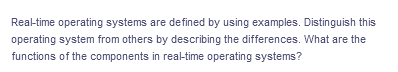 Real-time operating systems are defined by using examples. Distinguish this
operating system from others by describing the differences. What are the
functions of the components in real-time operating systems?