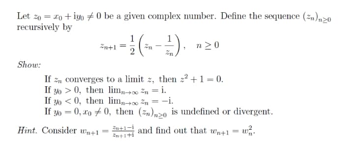 Let zo = do + iyo 7 0 be a given complex number. Define the sequence (z,),>0
recursively by
1
Zn+1
1
n>0
2
Zn
Show:
If zn converges to a limit z, then z2 +1 = 0.
If yo > 0, then lim,→∞ zn = i.
If yo < 0, then limn∞ Zn = -i.
If yo = 0, xo # 0, then (zn),>0 is undefined or divergent.
Hint. Consider wn+1
Zn+1-i
En+1+i
and find out that wn+1
