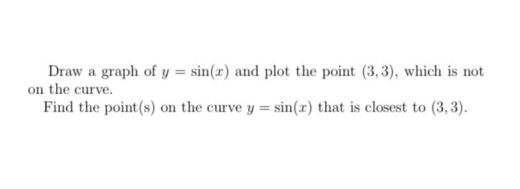 Draw a graph of y = sin(x) and plot the point (3,3), which is not
on the curve.
Find the point (s) on the curve y = sin(x) that is closest to (3, 3).
