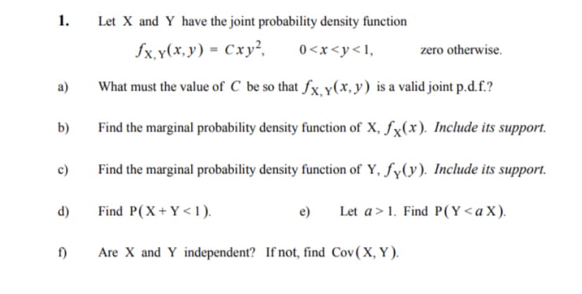 1.
a)
b)
c)
d)
f)
Let X and Y have the joint probability density function
fx, y(x, y) = Cxy²,
0<x<y<1,
What must the value of C be so that fx, y(x,y) is a valid joint p.d.f.?
Find the marginal probability density function of X, fx(x). Include its support.
Find the marginal probability density function of Y, fy(y). Include its support.
Let a>1. Find P(Y<a X).
Find P(X+Y<1).
e)
Are X and Y independent? If not, find Cov(X, Y).
zero otherwise.