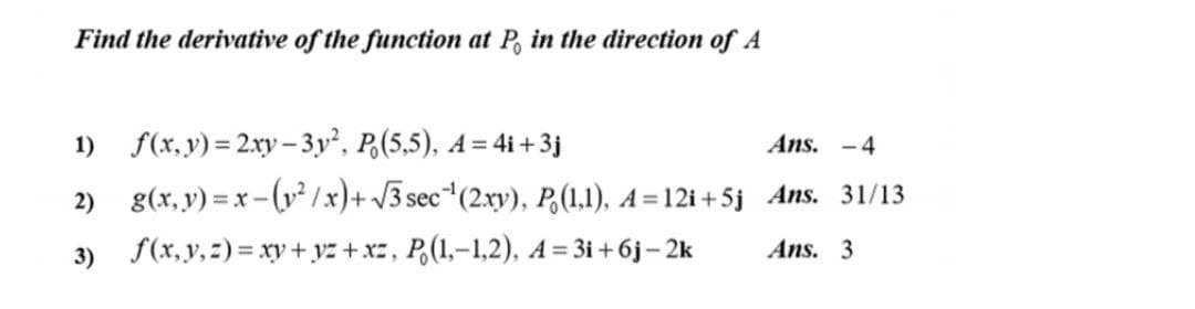 Find the derivative of the function at P, in the direction of A
1) f(x,y) = 2xy– 3y², P,(5,5), A= 4i + 3j
Ans. -4
2) g(x, y) = x-(y? /x)+ J3 sec*(2xy), P,(1,1), A = 12i + 5j Ans. 31/13
3) f(x,y, 2) = xy + yz + xz, P,(1,-1,2), A= 3i + 6j– 2k
Ans. 3
