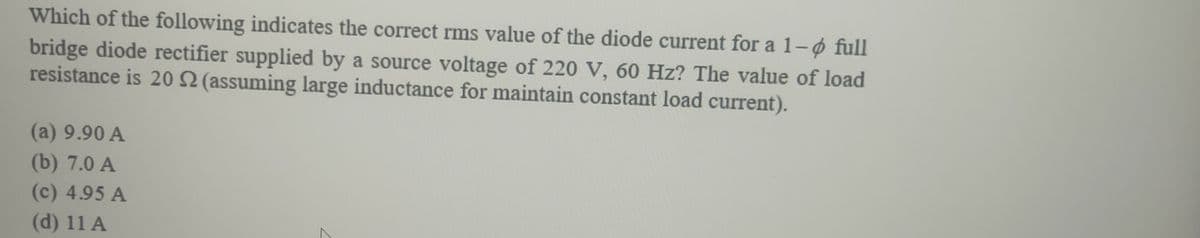 Which of the following indicates the correct rms value of the diode current for a 1-ø full
bridge diode rectifier supplied by a source voltage of 220 V, 60 Hz? The value of load
resistance is 202 (assuming large inductance for maintain constant load current).
(a) 9.90 A
(b) 7.0 A
(c) 4.95 A
(d) 11 A
