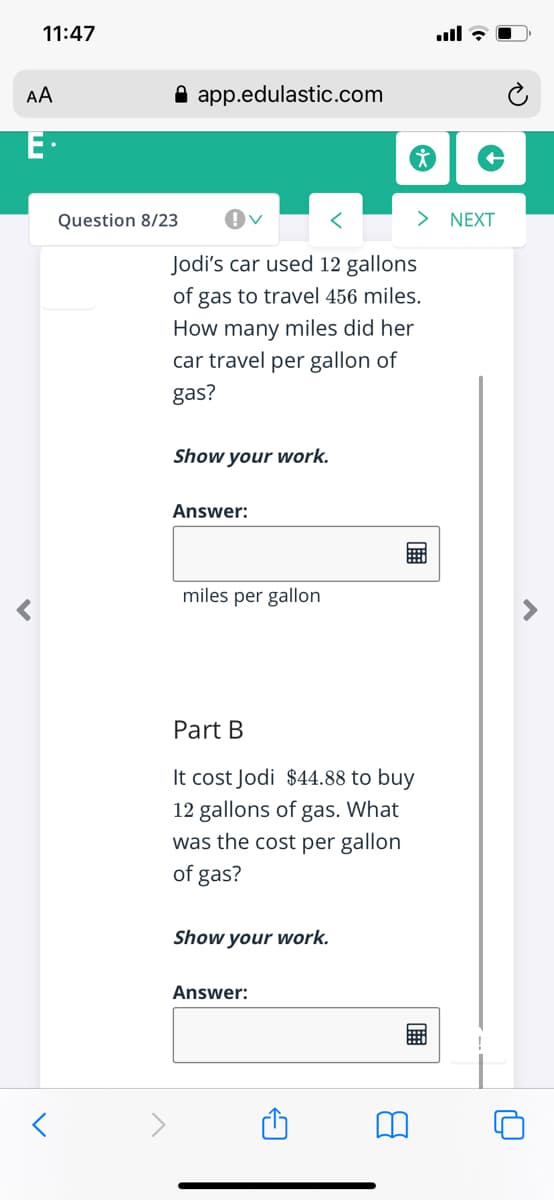 11:47
AA
A app.edulastic.com
E·
Question 8/23
>
NEXT
Jodi's car used 12 gallons
of gas to travel 456 miles.
How many miles did her
car travel per gallon of
gas?
Show your work.
Answer:
miles per gallon
Part B
It cost Jodi $44.88 to buy
12 gallons of gas. What
was the cost per gallon
of gas?
Show your work.
Answer:
