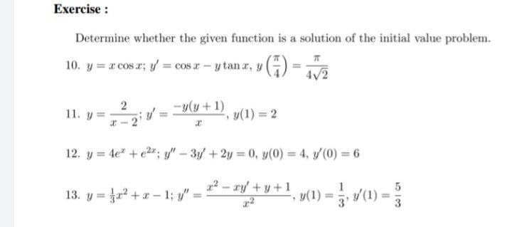 Exercise :
Determine whether the given function is a solution of the initial value problem.
10. y = r cos r; y = cos r-y tan r, y
()
4/2
-y(y +1)
11. y =
y(1) 2
12. y = 4e" + e2"; y" – 3y + 2y = 0, y(0) = 4, y/(0) = 6
12-ry + y +1
u(1) = , v(1) =
13. y = +r - 1; y"
%3D
3
