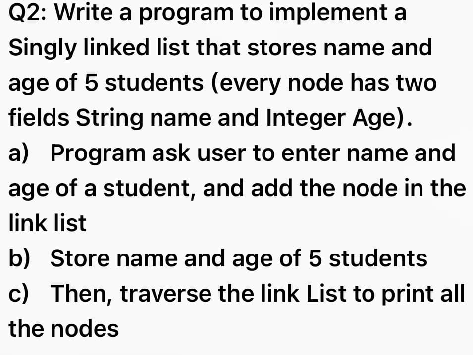 Q2: Write a program to implement a
Singly linked list that stores name and
age of 5 students (every node has two
fields String name and Integer Age).
a) Program ask user to enter name and
age of a student, and add the node in the
link list
b) Store name and age of 5 students
c) Then, traverse the link List to print all
the nodes
