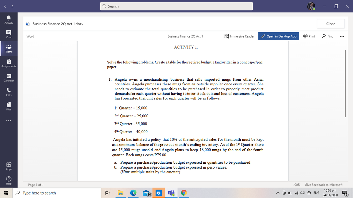 < >
Q Search
Activity
O Business Finance 20 Act 1.docx
Close
Word
EE Immersive Reader
O Open in Desktop App
E Print
P Find
Business Finance 20 Act 1
...
Chat
ACTIVITY 1:
Teams
Solve the following problems. Create a table for therequired budget. Handwritten in a bondpaper/pad
Assignments
раper.
1. Angela owns a merchandising business that sells imported mugs from other Asian
countries. Angela purchases these mugs from an outside supplier once every quarter. She
needs to estimate the total quantities to be purchased in order to properly meet product
demands for each quarter without having to incur stock outs and loss of customers. Angela
has forecasted that unit sales for each quarter will be as follows:
Calendar
Calls
1st Quarter – 15,000
Files
2nd Quarter – 25,000
3rd Quarter - 35,000
4th Quarter – 40,000
Angela has initiated a policy that 10% of the anticipated sales for the month must be kept
as a minimum balance of the previous month's ending inventory. As of the 1st Quarter, there
are 15,000 mugs unsold and Angela plans to keep 18,000 mugs by the end of the fourth
quarter. Each mugs costs P75.00.
a. Prepare a purchases/production budget expressed in quantities to be purchased.
b. Prepare a purchases/production budget expressed in peso values.
(Hint. multiple units by the amount)
Apps
Help
Page 1 of 1
100%
Give Feedback to Microsoft
10:05 pm
P Type here to search
30
O O G 4) O ENG
24/11/2020
田
