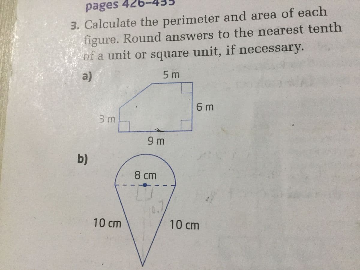 pages 426
3. Calculate the perimeter and area of each
figure. Round answers to the nearest tenth
of a unit or square unit, if necessary.
a)
5m
6 m
3 m
9 m
b)
8 cm
10cm
10cm
