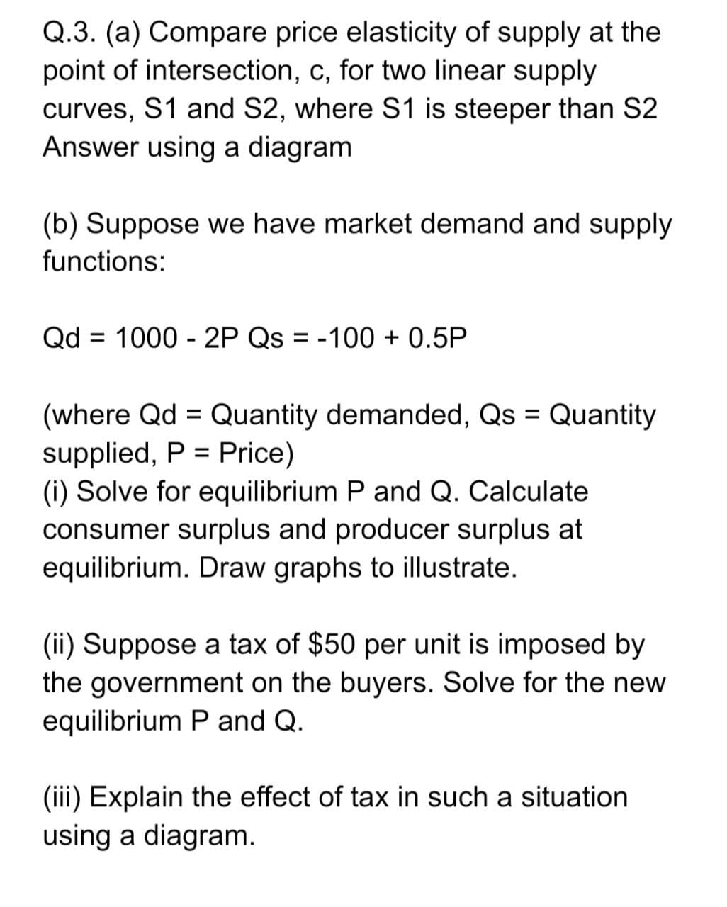 Q.3. (a) Compare price elasticity of supply at the
point of intersection, c, for two linear supply
curves, S1 and S2, where S1 is steeper than S2
Answer using a diagram
(b) Suppose we have market demand and supply
functions:
Qd = 1000 - 2P Qs = -100 + 0.5P
(where Qd = Quantity demanded, Qs = Quantity
supplied, P = Price)
(i) Solve for equilibrium P and Q. Calculate
consumer surplus and producer surplus at
equilibrium. Draw graphs to illustrate.
(ii) Suppose a tax of $50 per unit is imposed by
the government on the buyers. Solve for the new
equilibrium P and Q.
(iii) Explain the effect of tax in such a situation
using a diagram.

