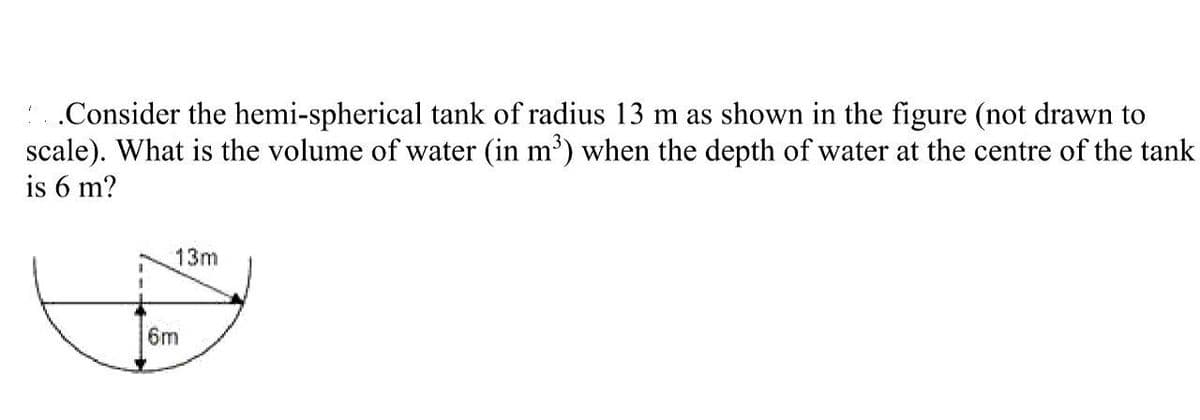 ..Consider the hemi-spherical tank of radius 13 m as shown in the figure (not drawn to
scale). What is the volume of water (in m³) when the depth of water at the centre of the tank
is 6 m?
13m
6m