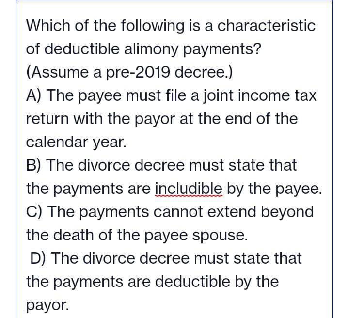 Which of the following is a characteristic
of deductible alimony payments?
(Assume a pre-2019 decree.)
A) The payee must file a joint income tax
return with the payor at the end of the
calendar year.
B) The divorce decree must state that
the payments are includible by the payee.
C) The payments cannot extend beyond
the death of the payee spouse.
D) The divorce decree must state that
the payments are deductible by the
payor.