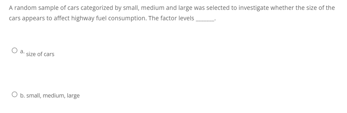 A random sample of cars categorized by small, medium and large was selected to investigate whether the size of the
cars appears to affect highway fuel consumption. The factor levels
a. size of cars
O b. small, medium, large