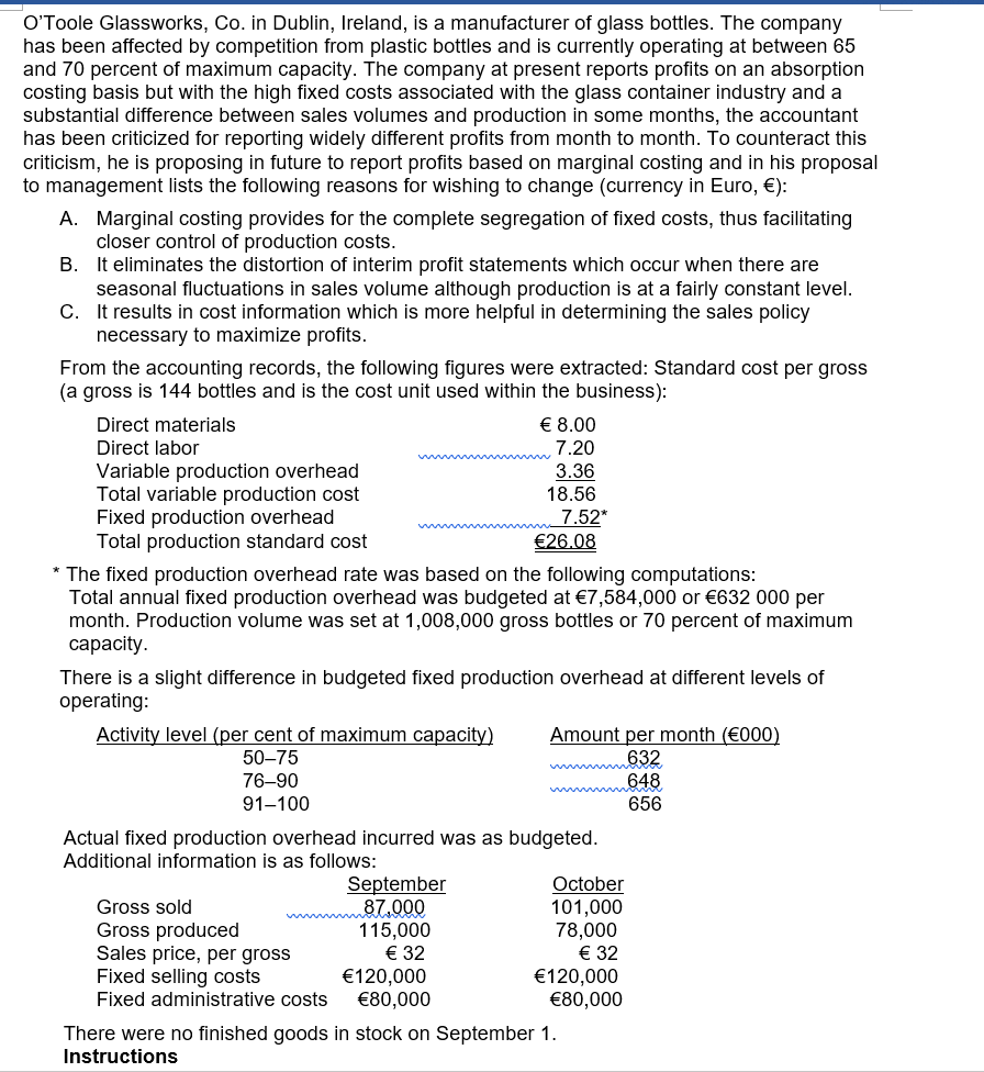 O'Toole Glassworks, Co. in Dublin, Ireland, is a manufacturer of glass bottles. The company
has been affected by competition from plastic bottles and is currently operating at between 65
and 70 percent of maximum capacity. The company at present reports profits on an absorption
costing basis but with the high fixed costs associated with the glass container industry and a
substantial difference between sales volumes and production in some months, the accountant
has been criticized for reporting widely different profits from month to month. To counteract this
criticism, he is proposing in future to report profits based on marginal costing and in his proposal
to management lists the following reasons for wishing to change (currency in Euro, €):
A. Marginal costing provides for the complete segregation of fixed costs, thus facilitating
closer control of production costs.
B. It eliminates the distortion of interim profit statements which occur when there are
seasonal fluctuations in sales volume although production is at a fairly constant level.
C. It results in cost information which is more helpful in determining the sales policy
necessary to maximize profits.
From the accounting records, the following figures were extracted: Standard cost per gross
(a gross is 144 bottles and is the cost unit used within the business):
Direct materials
€ 8.00
Direct labor
7.20
Variable production overhead
Total variable production cost
Fixed production overhead
Total production standard cost
3.36
18.56
7.52*
€26.08
* The fixed production overhead rate was based on the following computations:
Total annual fixed production overhead was budgeted at €7,584,000 or €632 000 per
month. Production volume was set at 1,008,000 gross bottles or 70 percent of maximum
сарacity.
There is a slight difference in budgeted fixed production overhead at different levels of
operating:
Activity level (per cent of maximum capacity)
Amount per month (€000)
632
648
656
50–75
76-90
91-100
Actual fixed production overhead incurred was as budgeted.
Additional information is as follows:
September
87.000
115,000
€ 32
€120,000
€80,000
October
101,000
78,000
€ 32
€120,000
€80,000
Gross sold
Gross produced
Sales price, per gross
Fixed selling costs
Fixed administrative costs
There were no finished goods in stock on September 1.
Instructions
