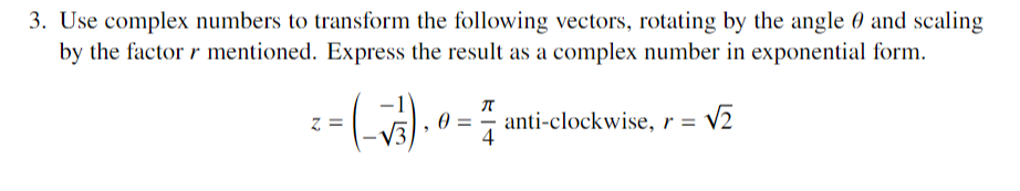 3. Use complex numbers to transform the following vectors, rotating by the angle and scaling
by the factor r mentioned. Express the result as a complex number in exponential form.
= (-√³₁)₁0 =
π
= √₂
anti-clockwise, r =