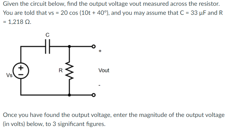 Given the circuit below, find the output voltage vout measured across the resistor.
You are told that vs = 20 cos (10t + 40°), and you may assume that C = 33 µF and R
= 1,218 02.
Vs
+1
C
Vout
Once you have found the output voltage, enter the magnitude of the output voltage
(in volts) below, to 3 significant figures.