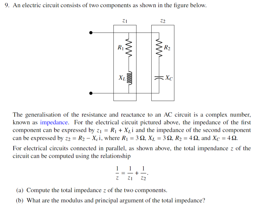 9. An electric circuit consists of two components as shown in the figure below.
Z1
R₁
www
XL
1
00000
=
Z2
HE
The generalisation of the resistance and reactance to an AC circuit is a complex number,
known as impedance. For the electrical circuit pictured above, the impedance of the first
component can be expressed by z₁ = R₁ + X₁i and the impedance of the second component
can be expressed by z2 = R₂ - Xci, where R₁ = 3 Q2, XL = 32, R₂ = 42, and Xc = 422.
Z Z1 Z2
R2
For electrical circuits connected in parallel, as shown above, the total impendance z of the
circuit can be computed using the relationship
Xc
(a) Compute the total impedance z of the two components.
(b) What are the modulus and principal argument of the total impedance?