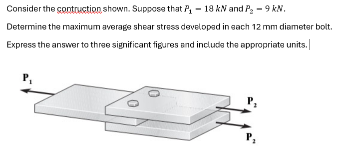 Consider the contruction shown. Suppose that P₁ = 18 kN and P₂ = 9 kN.
Determine the maximum average shear stress developed in each 12 mm diameter bolt.
Express the answer to three significant figures and include the appropriate units. |
P₁
P₂