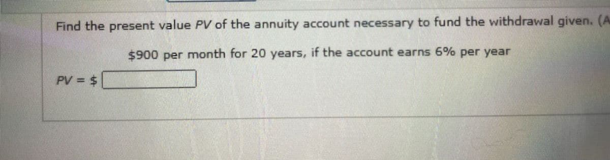 Find the present value PV of the annuity account necessary to fund the withdrawal given. (A
$900 per month for 20 years, if the account earns 6% per year
PV = $
