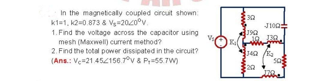 In the magnetically coupled circuit shown:
k1=1, k2=0.873 & Vs=2020°V.
1. Find the voltage across the capacitor using
mesh (Maxwell) current method?
2. Find the total power dissipated in the circuit?
(Ans.: Vc=21.452156.7°v & Pr=55.7W)
32
-J102=
J92
12. J32
Vs
J42
/K2
52
22
J78
