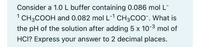 Consider a 1.0 L buffer containing 0.086 mol L-
CH3COOH and 0.082 mol L-¹ CH3COO-. What is
the pH of the solution after adding 5 x 10-³ mol of
HCI? Express your answer to 2 decimal places.