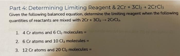 Part 4: Determining Limiting Reagent & 2Cr + 3Cl₂ + 2CrCl3
Given the following balanced equation, determine the limiting reagent when the following
quantities of reactants are mixed with 2Cr + 3Cl₂ → 2CrCl3.
1. 4 Cr atoms and 6 Cl₂ molecules =
2. 6 Cr atoms and 10 Cl₂ molecules =
3. 12 Cr atoms and 20 Cl₂ molecules =