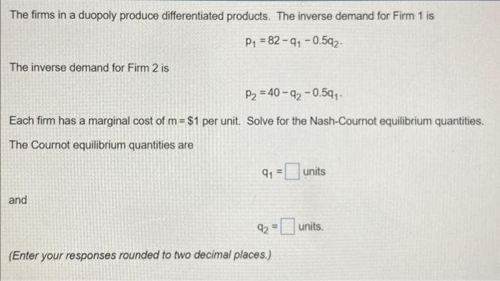 The firms in a duopoly produce differentiated products. The inverse demand for Firm 1 is
P₁ 82-91-0.592-
The inverse demand for Firm 2 is
P₂=40-92-0.59₁-
Each firm has a marginal cost of m= $1 per unit. Solve for the Nash-Cournot equilibrium quantities.
The Cournot equilibrium quantities are
and
91 =
92
=
(Enter your responses rounded to two decimal places.)
units
units.