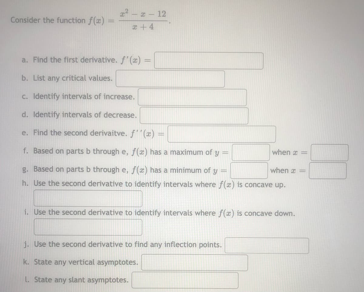 x2 - a- 12
Consider the function f(x)
%3D
x+ 4
a. Find the first derivative. f(x) =
b. List any critical values.
C. Identify intervals of increase.
d. Identify intervals of decrease.
e. Find the second derivaitve. f''(x) =
f. Based on parts b through e, f(x) has a maximum of y
when x =
g. Based on parts b through e, f(x) has a minimum of
when x =
h. Use the second derivative to identify intervals where f(x) is concave up.
i. Use the second derivative to identify intervals where f(x) is concave down.
j. Use the second derivative to find any inflection points.
k. State any vertical asymptotes.
L. State any slant asymptotes.
