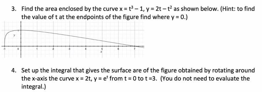 3. Find the area enclosed by the curve x = t3 – 1, y = 2t – t? as shown below. (Hint: to find
the value of t at the endpoints of the figure find where y = 0.)
y
4. Set up the integral that gives the surface are of the figure obtained by rotating around
the x-axis the curve x = 2t, y = et from t = 0 to t =3. (You do not need to evaluate the
integral.)
