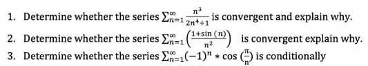 n3
1. Determine whether the series En=1
-is convergent and explain why.
2n4+1
'1+sin (n)
2. Determine whether the series En=1
is convergent explain why.
G is conditionally
n2
3. Determine whether the series E=1(-1)" * cos
