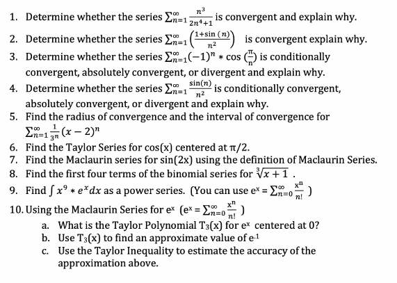 1. Determine whether the series En=1
n3
-is convergent and explain why.
2n++1
1+sin (n)
is convergent explain why.
3. Determine whether the series E-(-1)" * cos (4) is conditionally
2. Determine whether the series En=1
n2
convergent, absolutely convergent, or divergent and explain why.
sin(n)
4. Determine whether the series E-, is conditionally convergent,
absolutely convergent, or divergent and explain why.
5. Find the radius of convergence and the interval of convergence for
E-1 (x – 2)"
6. Find the Taylor Series for cos(x) centered at T1/2.
7. Find the Maclaurin series for sin(2x) using the definition of Maclaurin Series.
8. Find the first four terms of the binomial series for x+1.
9. Find Sx° + e*dx as a power series. (You can use e* = E=o)
10. Using the Maclaurin Series for e* (e* = E=o)
a. What is the Taylor Polynomial T3(x) for e* centered at 0?
b. Use T3(x) to find an approximate value of e-1
c. Use the Taylor Inequality to estimate the accuracy of the
n!
x"
n!
approximation above.
