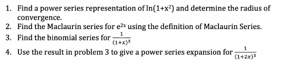 1. Find a power series representation of In(1+x²) and determine the radius of
convergence.
2. Find the Maclaurin series for e2x using the definition of Maclaurin Series.
1
3. Find the binomial series for
(1+x)3
1
4. Use the result in problem 3 to give a power series expansion for
(1+2x)3
