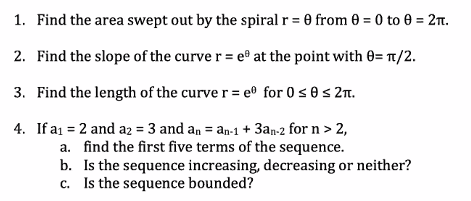 1. Find the area swept out by the spiral r = 0 from 0 = 0 to 0 = 2t.
2. Find the slope of the curve r = e at the point with 0= u/2.
3. Find the length of the curve r= e® for 0s0s 2n.
4. If a1 = 2 and a2 = 3 and an = an-1 + 3an-2 for n> 2,
a. find the first five terms of the sequence.
b. Is the sequence increasing, decreasing or neither?
c. Is the sequence bounded?
