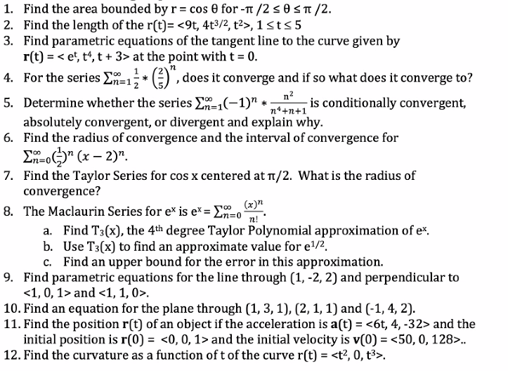 1. Find the area bounded by r = cos 0 for -π/2 ≤0 ≤π/2.
2. Find the length of the r(t)= <9t, 4t³/2, t²>, 1 ≤ t ≤ 5
3. Find parametric equations of the tangent line to the curve given by
r(t) =< et, t4,t + 3> at the point with t = 0.
*
()", does it converge and if so what does it converge to?
n²
5. Determine whether the series E-1(−1)" * - is conditionally convergent,
n*+n+1
absolutely convergent, or divergent and explain why.
6. Find the radius of convergence and the interval of convergence for
Σn-on (x-2).
4. For the series Σn=
n=1;
7. Find the Taylor Series for cos x centered at π/2. What is the radius of
convergence?
(x)n
n!
100
8. The Maclaurin Series for ex is ex = Σn=0
a. Find T3(x), the 4th degree Taylor Polynomial approximation of ex.
b. Use T3(x) to find an approximate value for e¹/².
c. Find an upper bound for the error in this approximation.
9. Find parametric equations for the line through (1, -2, 2) and perpendicular to
<1, 0, 1> and <1, 1, 0>.
10. Find an equation for the plane through (1, 3, 1), (2, 1, 1) and (-1, 4, 2).
11. Find the position r(t) of an object if the acceleration is a(t) = <6t, 4, -32> and the
initial position is r(0) = <0, 0, 1> and the initial velocity is v(0) = <50, 0, 128>..
12. Find the curvature as a function of t of the curve r(t) = <t², 0, t³>.