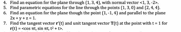 4. Find an equation for the plane through (1, 3, 4), with normal vector <1, 3, -2>.
5. Find parametric equations for the line through the points (1, 3, 0) and (2, 4, 4).
6. Find an equation for the plane though the point (1,-1, 4) and parallel to the plane
2x + y + z = 1.
7. Find the tangent vector r' (t) and unit tangent vector T(t) at the point with t = 1 for
r(t) = <cos nt, sin nt, t² + t>.