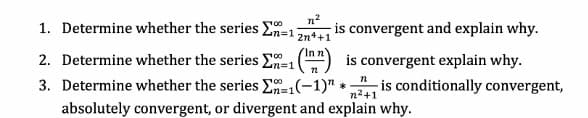 1. Determine whether the series En=1
n2
is convergent and explain why.
2n++1
2. Determine whether the series E=1(") is convergent explain why.
3. Determine whether the series E=1(-1)" * is conditionally convergent,
n%3D1
n%3D1
n2+1
absolutely convergent, or divergent and explain why.
