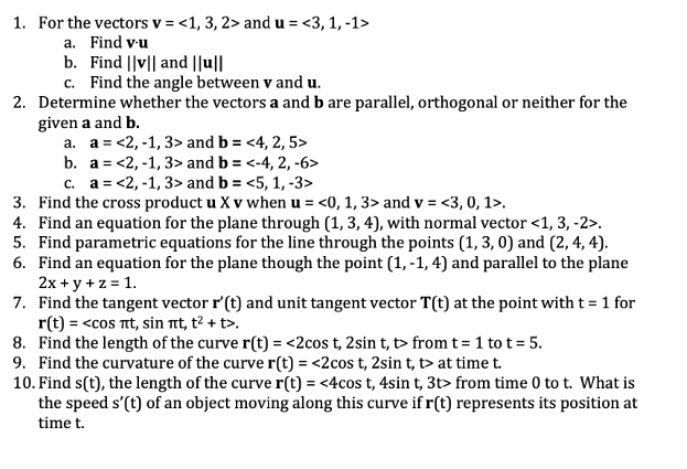 1. For the vectors v = <1, 3, 2> and u = <3, 1, -1>
a. Find v-u
b. Find ||v|| and ||u||
c. Find the angle between v and u.
2. Determine whether the vectors a and b are parallel, orthogonal or neither for the
given a and b.
a. a <2,-1, 3> and b = <4, 2, 5>
b. a = <2,-1, 3> and b = <-4, 2, -6>
c. a = <2,-1, 3> and b = <5, 1, -3>
3. Find the cross product u X v when u = <0, 1, 3> and v = <3, 0, 1>.
4. Find an equation for the plane through (1, 3, 4), with normal vector <1, 3, -2>.
5. Find parametric equations for the line through the points (1, 3, 0) and (2, 4, 4).
6. Find an equation for the plane though the point (1,-1, 4) and parallel to the plane
2x + y + z = 1.
7. Find the tangent vector r' (t) and unit tangent vector T(t) at the point with t = 1 for
r(t) = <cos nt, sin nt, t² + t>.
8. Find the length of the curve r(t) = <2cos t, 2sin t, t> from t = 1 tot = 5.
9. Find the curvature of the curve r(t) = <2cos t, 2sin t, t> at time t.
10. Find s(t), the length of the curve r(t) =<4cos t, 4sin t, 3t> from time 0 to t. What is
the speed s'(t) of an object moving along this curve if r(t) represents its position at
time t.