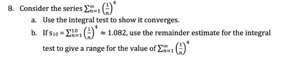 8. Consider the series E=1 (:)
a. Use the integral test to show it converges.
b. Ifs10 = EA1
n%=D1
x 1.082, use the remainder estimate for the integral
4
test to give a range for the value of E=1
