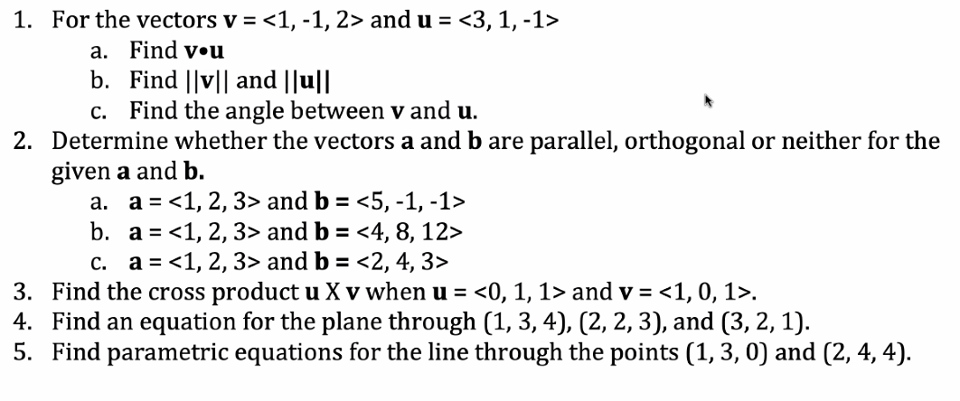 1. For the vectors v = <1, -1, 2> and u = <3, 1, -1>
a. Find vou
b.
Find ||v|| and ||u||
c. Find the angle between v and u.
2. Determine whether the vectors a and b are parallel, orthogonal or neither for the
given a and b.
a. a = <1, 2, 3> and b = <5, -1, -1>
b.
a = <1, 2, 3> and b = <4, 8, 12>
c. a = <1, 2, 3> and b = <2, 4, 3>
3. Find the cross product u X v when u = <0, 1, 1> and v= <1, 0, 1>.
4. Find an equation for the plane through (1, 3, 4), (2, 2, 3), and (3, 2, 1).
5. Find parametric equations for the line through the points (1, 3, 0) and (2, 4, 4).