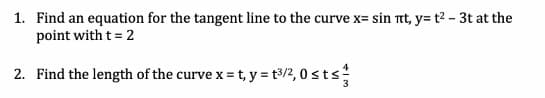 1. Find an equation for the tangent line to the curve x= sin nt, y= t? - 3t at the
point with t= 2
2. Find the length of the curve x = t, y = t3/2, 0 sts
