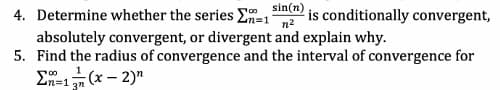 4. Determine whether the series En=1
n2
sin(n)
is conditionally convergent,
absolutely convergent, or divergent and explain why.
5. Find the radius of convergence and the interval of convergence for
En-1 (x – 2)"
