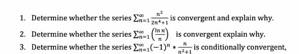 1. Determine whether the series En=1
n2
is convergent and explain why.
2n++1
2. Determine whether the series E=1
(") is convergent explain why.
3. Determine whether the series E=1(-1)" * is conditionally convergent,
%3D1
n2+1
