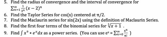 5. Find the radius of convergence and the interval of convergence for
E (x – 2)"
6. Find the Taylor Series for cos(x) centered at T/2.
7. Find the Maclaurin series for sin(2x) using the definition of Maclaurin Series.
8. Find the first four terms of the binomial series for Vx +1.
9. Find Sx° * e*dx as a power series. (You can use ex = En=o
%3D
n!
