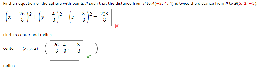 Find an equation of the sphere with points P such that the distance from P to A(-2, 4, 4) is twice the distance from P to B(6, 2, -1).
26 2
4
8 2
( x − 2² ²³ ) ² + ( x − ²¹3 ) ² + ( ² + 1)² = ⁹03
3
3
3
Find its center and radius.
26 4
8
center
(x, y, z) =
3
3
3
radius
3'