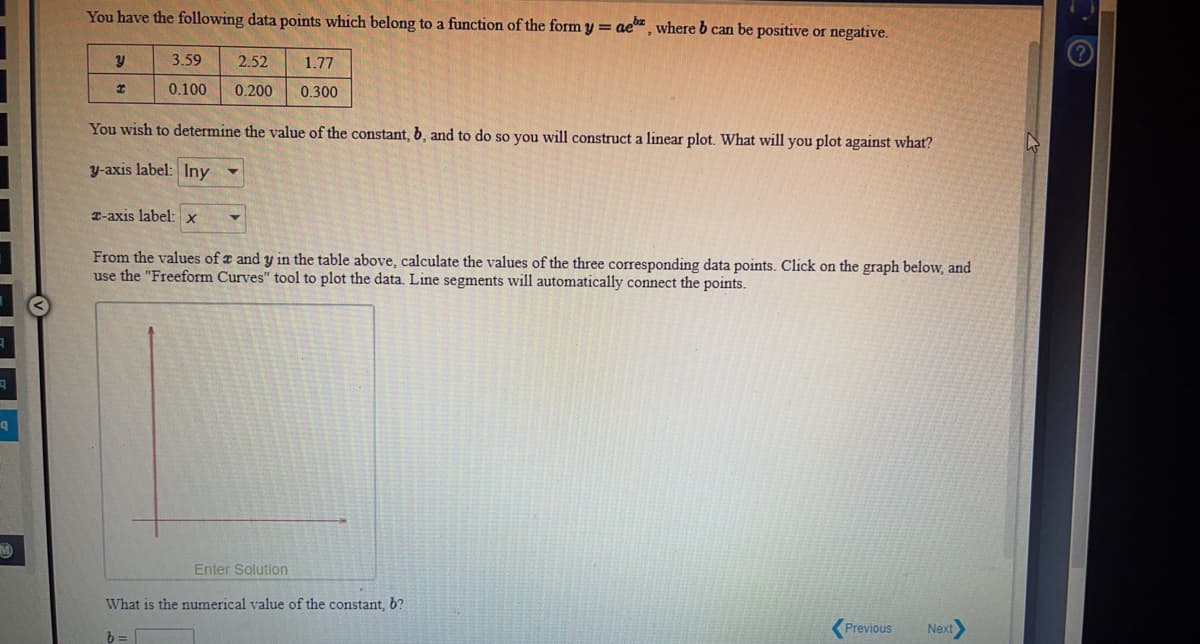 You have the following data points which belong to a function of the form y = ae"¸ where b can be positive or negative.
3.59
2.52
1.77
0.100
0.200
0.300
You wish to determine the value of the constant, b, and to do so you will construct a linear plot. What will you plot against what?
y-axis label: Iny -
T-axis label: x
From the values of a and y in the table above, calculate the values of the three corresponding data points. Click on the graph below, and
use the "Freeform Curves" tool to plot the data. Line segments will automatically connect the points.
Enter Solution
What is the numerical value of the constant, b?
Previous
Next
