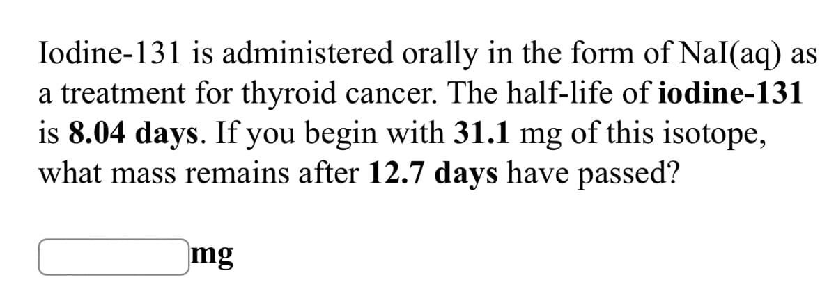 Iodine-131 is administered orally in the form of NaI(aq) as
a treatment for thyroid cancer. The half-life of iodine-131
is 8.04 days. If you begin with 31.1 mg of this isotope,
what mass remains after 12.7 days have passed?
mg
