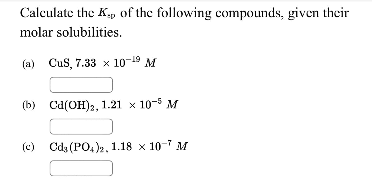 Calculate the Kp of the following compounds, given their
molar solubilities.
(а) СuS, 7.33 х 10 19 М
(b) Ca(ОН)2, 1.21 х 10-5 м
(c) Cd3 (PO4)2, 1.18 × 10-7 M
